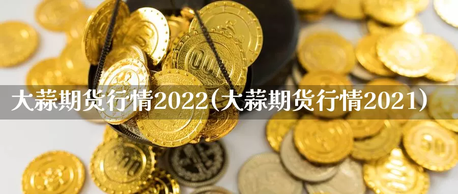 大蒜期货行情2022(大蒜期货行情2021)