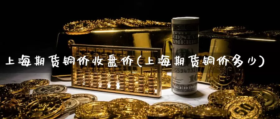 上海期货铜价收盘价(上海期货铜价多少)